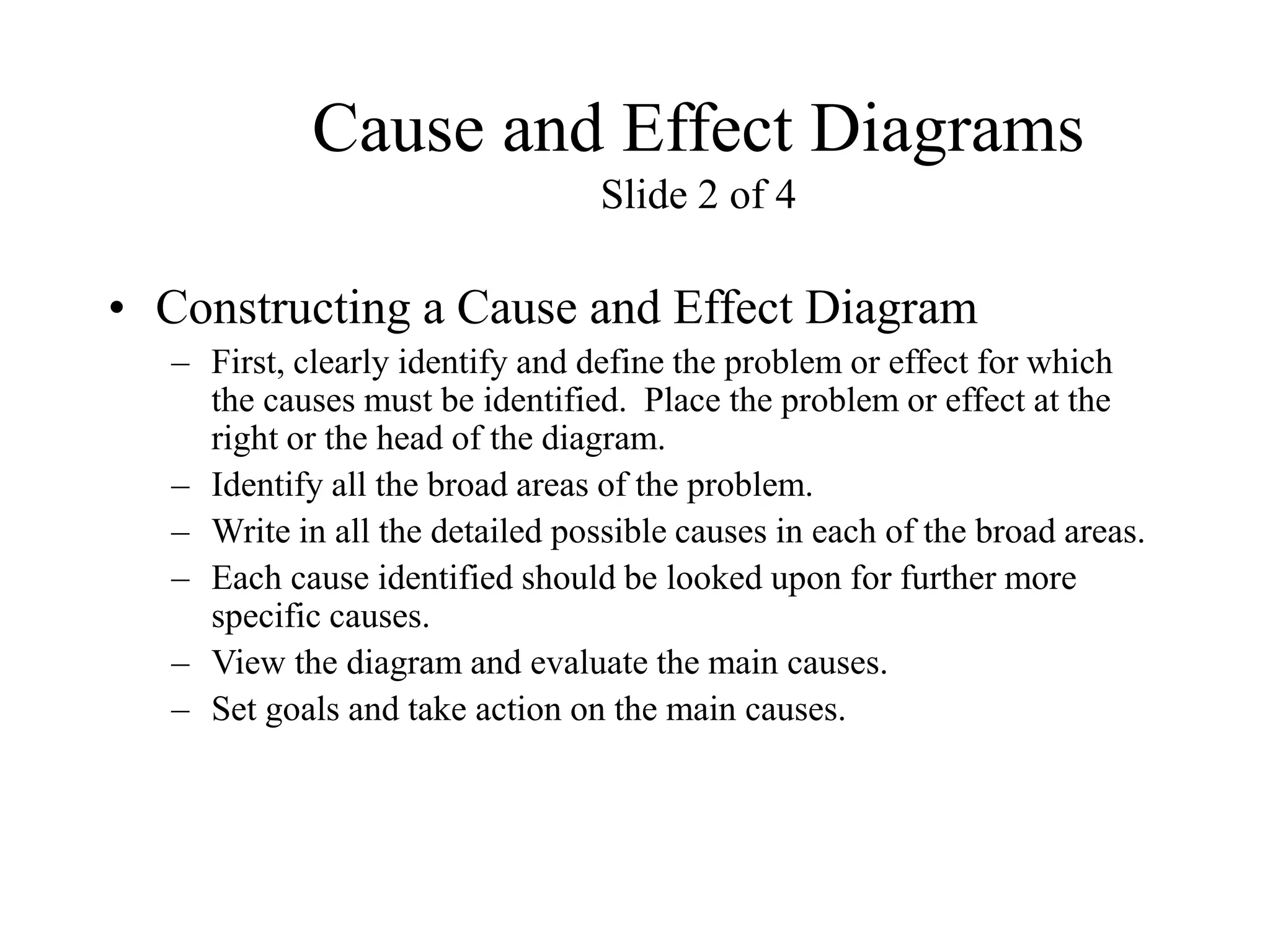 Cause and Effect Diagrams
Slide 2 of 4
• Constructing a Cause and Effect Diagram
– First, clearly identify and define the problem or effect for which
the causes must be identified. Place the problem or effect at the
right or the head of the diagram.
– Identify all the broad areas of the problem.
– Write in all the detailed possible causes in each of the broad areas.
– Each cause identified should be looked upon for further more
specific causes.
– View the diagram and evaluate the main causes.
– Set goals and take action on the main causes.
 