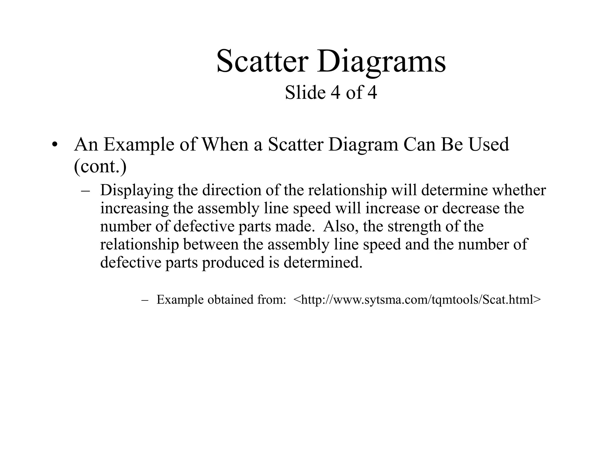 Scatter Diagrams
Slide 4 of 4
• An Example of When a Scatter Diagram Can Be Used
(cont.)
– Displaying the direction of the relationship will determine whether
increasing the assembly line speed will increase or decrease the
number of defective parts made. Also, the strength of the
relationship between the assembly line speed and the number of
defective parts produced is determined.
– Example obtained from: <http://www.sytsma.com/tqmtools/Scat.html>
 