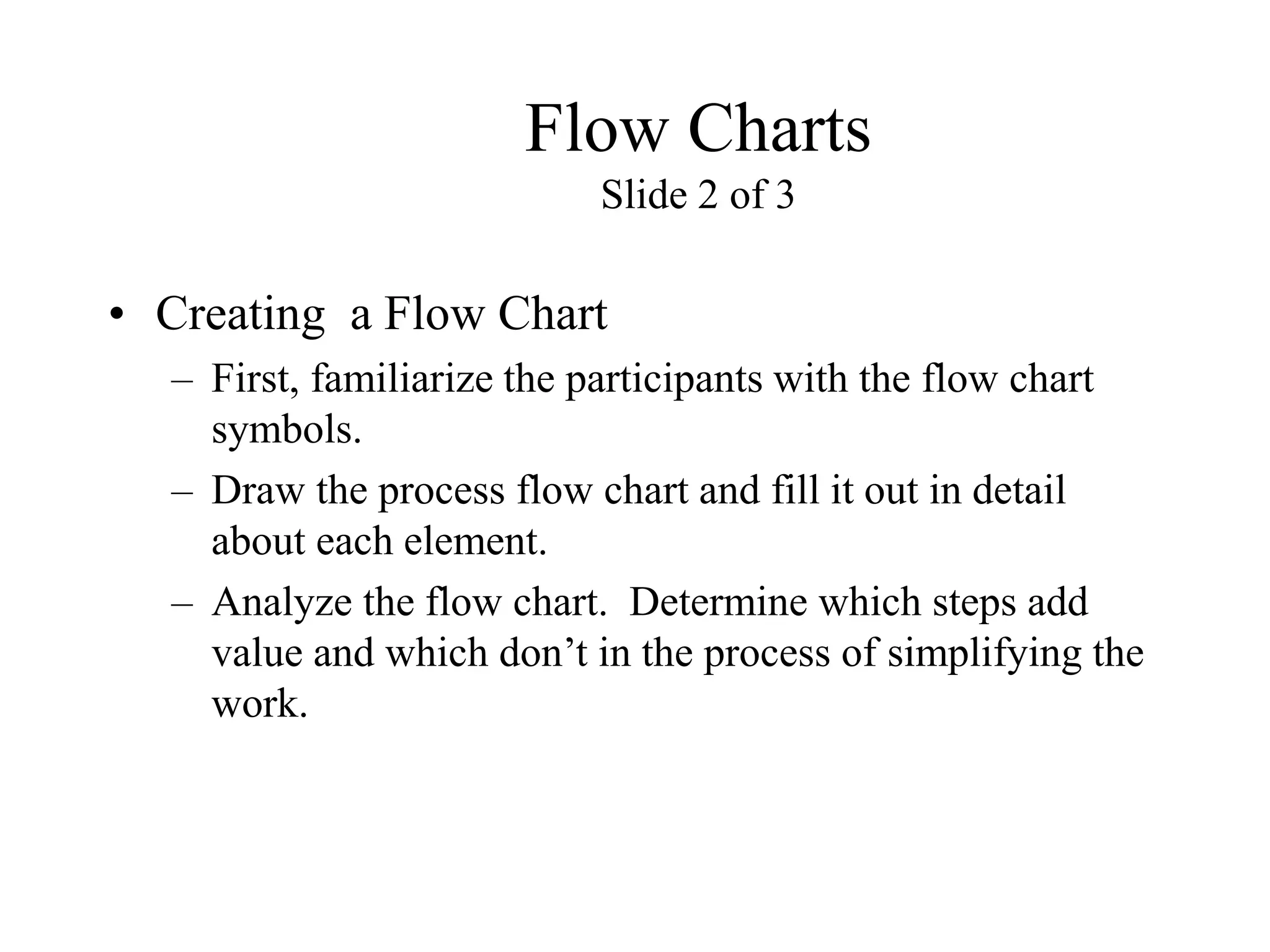 Flow Charts
Slide 2 of 3
• Creating a Flow Chart
– First, familiarize the participants with the flow chart
symbols.
– Draw the process flow chart and fill it out in detail
about each element.
– Analyze the flow chart. Determine which steps add
value and which don’t in the process of simplifying the
work.
 