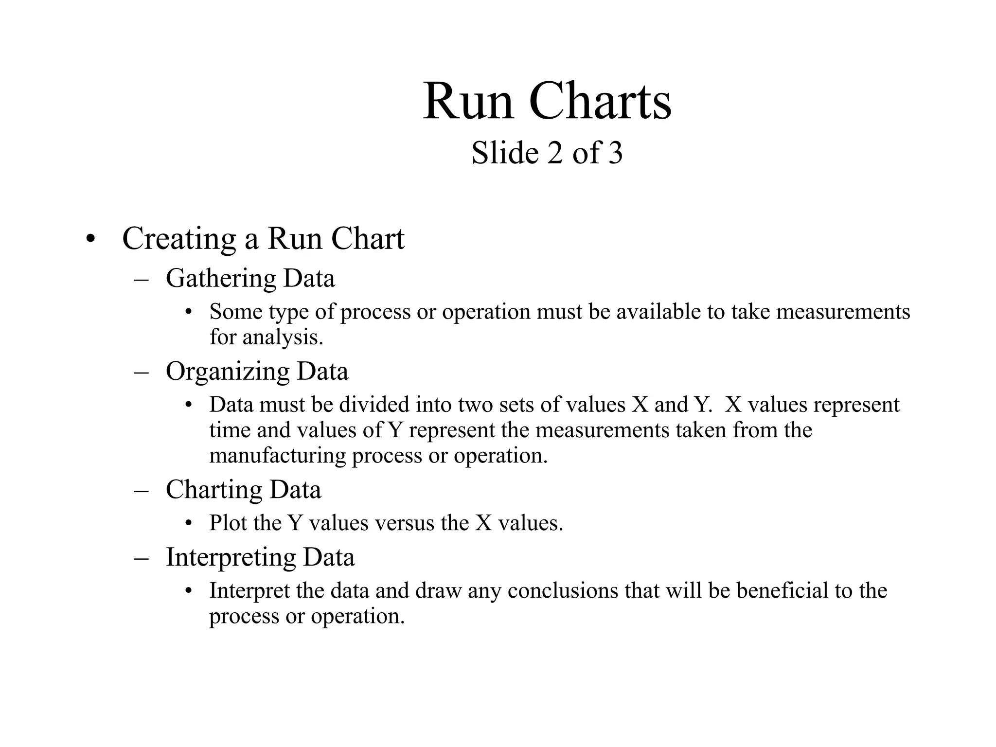 Run Charts
Slide 2 of 3
• Creating a Run Chart
– Gathering Data
• Some type of process or operation must be available to take measurements
for analysis.
– Organizing Data
• Data must be divided into two sets of values X and Y. X values represent
time and values of Y represent the measurements taken from the
manufacturing process or operation.
– Charting Data
• Plot the Y values versus the X values.
– Interpreting Data
• Interpret the data and draw any conclusions that will be beneficial to the
process or operation.
 