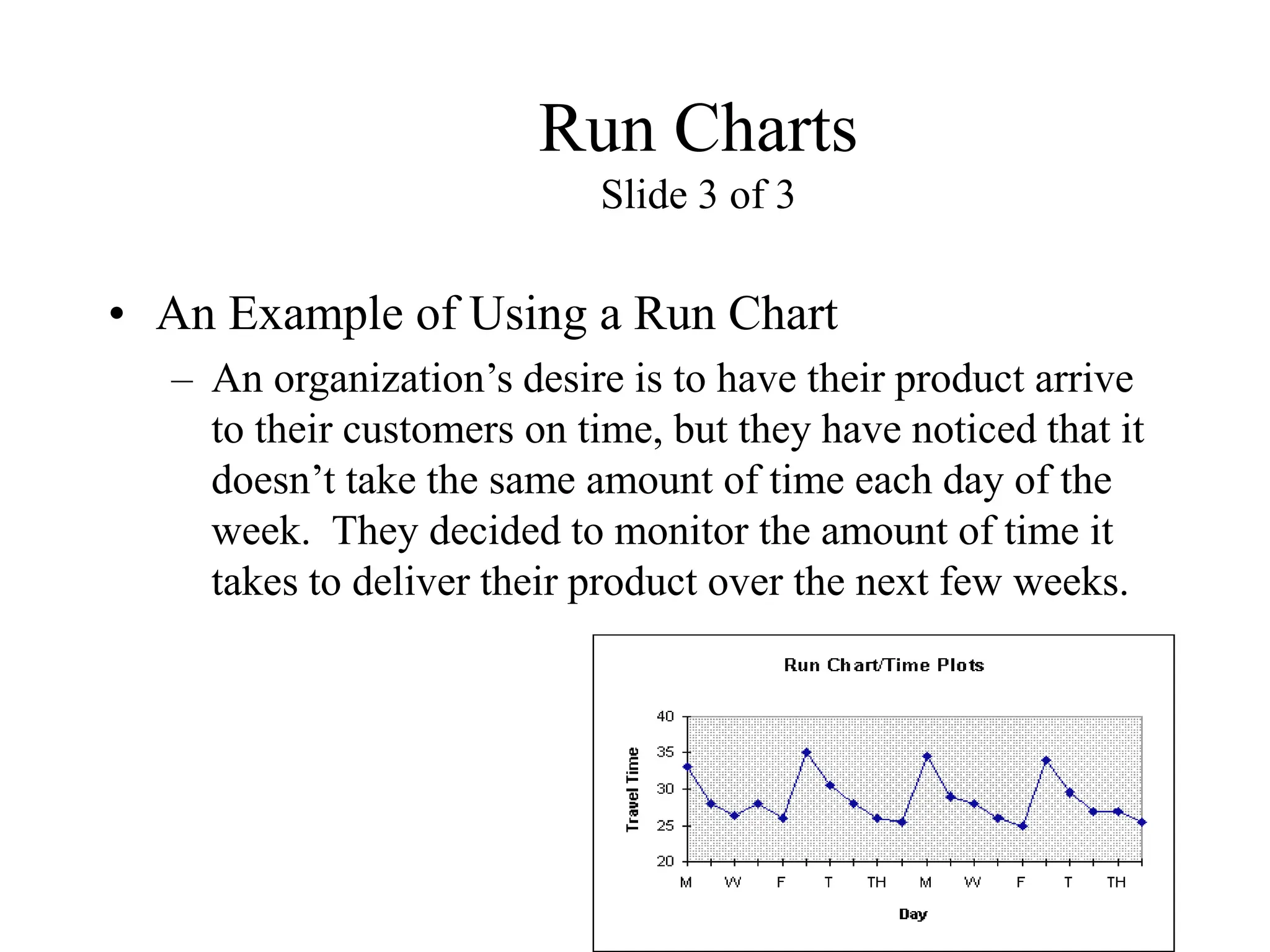 Run Charts
Slide 3 of 3
• An Example of Using a Run Chart
– An organization’s desire is to have their product arrive
to their customers on time, but they have noticed that it
doesn’t take the same amount of time each day of the
week. They decided to monitor the amount of time it
takes to deliver their product over the next few weeks.
 