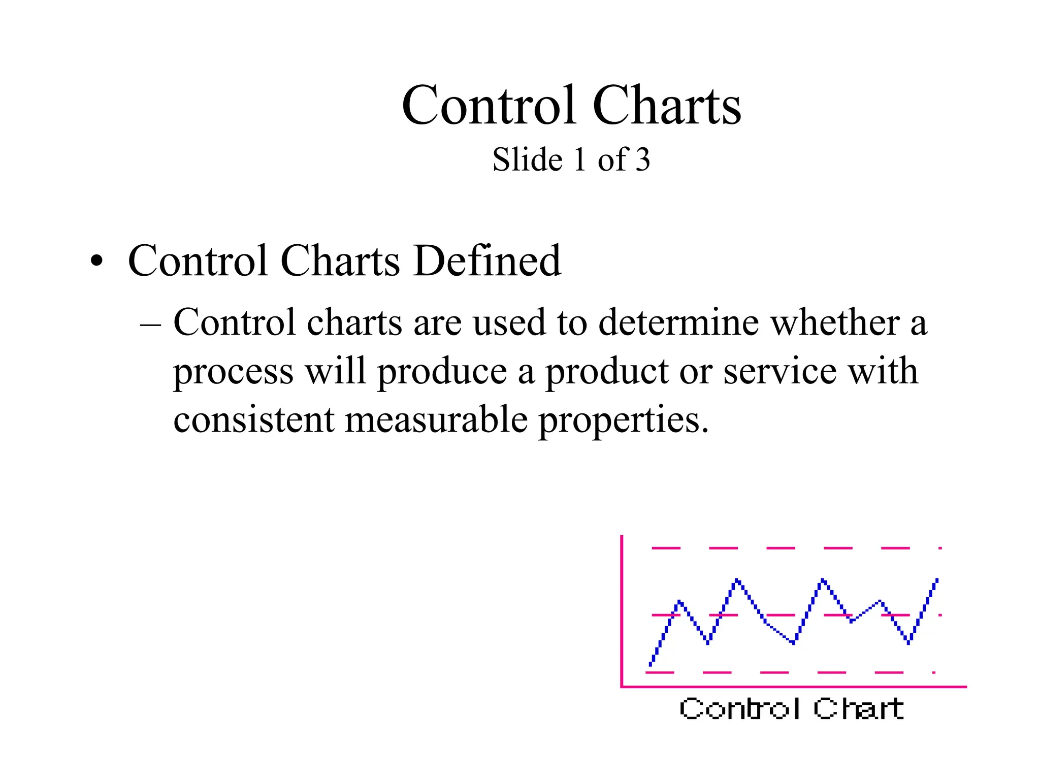 Control Charts
Slide 1 of 3
• Control Charts Defined
– Control charts are used to determine whether a
process will produce a product or service with
consistent measurable properties.
 