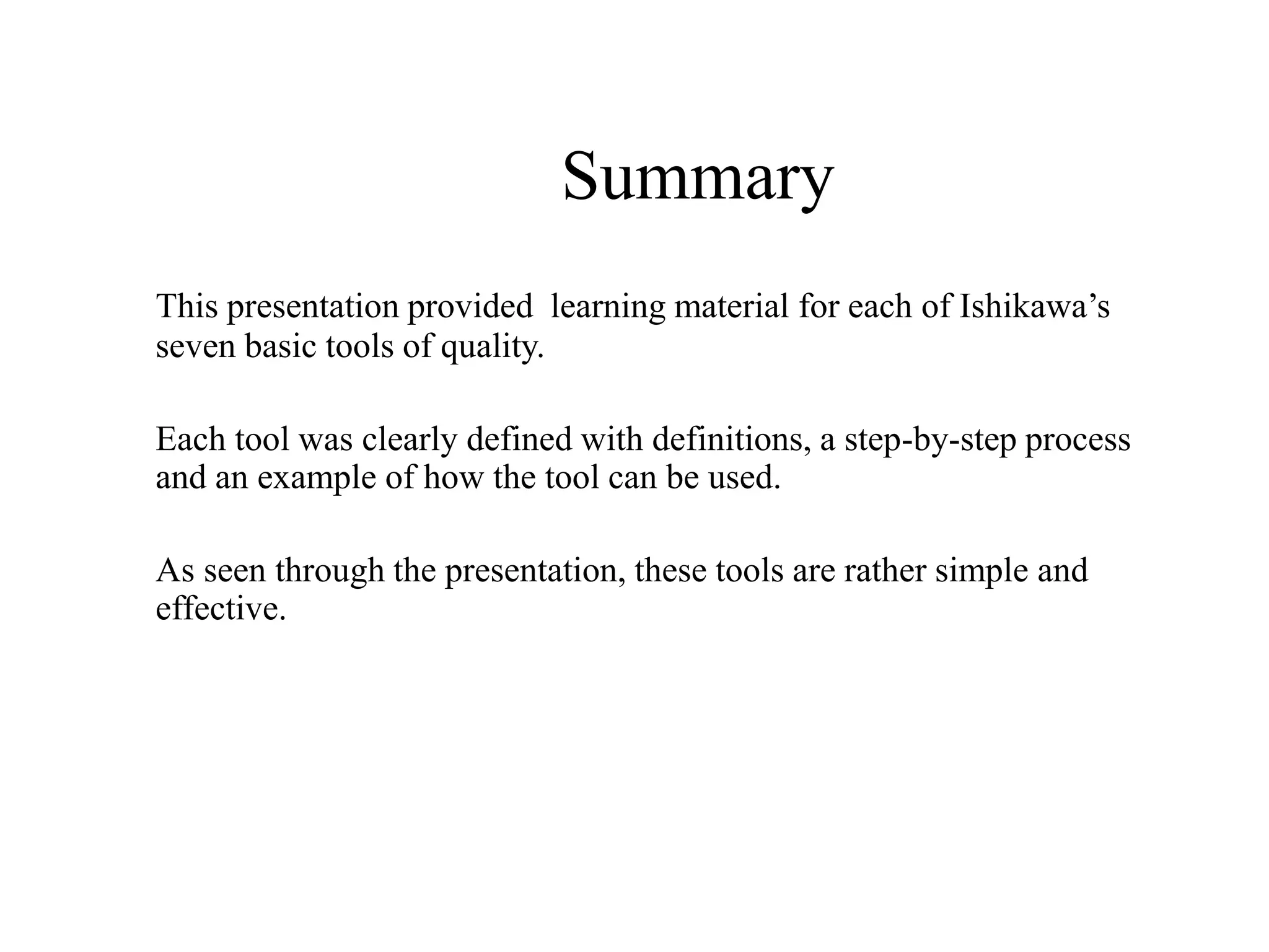 Summary
This presentation provided learning material for each of Ishikawa’s
seven basic tools of quality.
Each tool was clearly defined with definitions, a step-by-step process
and an example of how the tool can be used.
As seen through the presentation, these tools are rather simple and
effective.
 