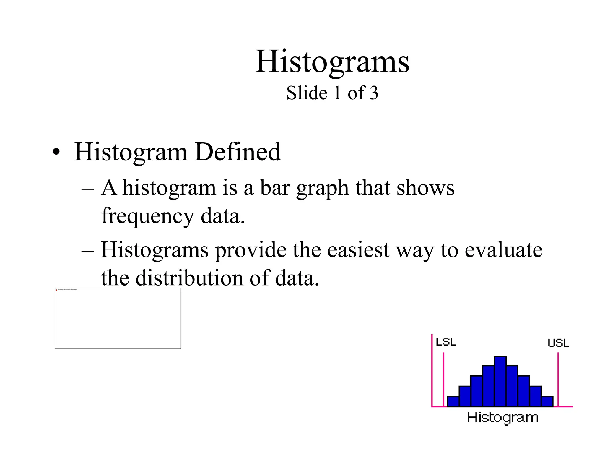 Histograms
Slide 1 of 3
• Histogram Defined
– A histogram is a bar graph that shows
frequency data.
– Histograms provide the easiest way to evaluate
the distribution of data.
 