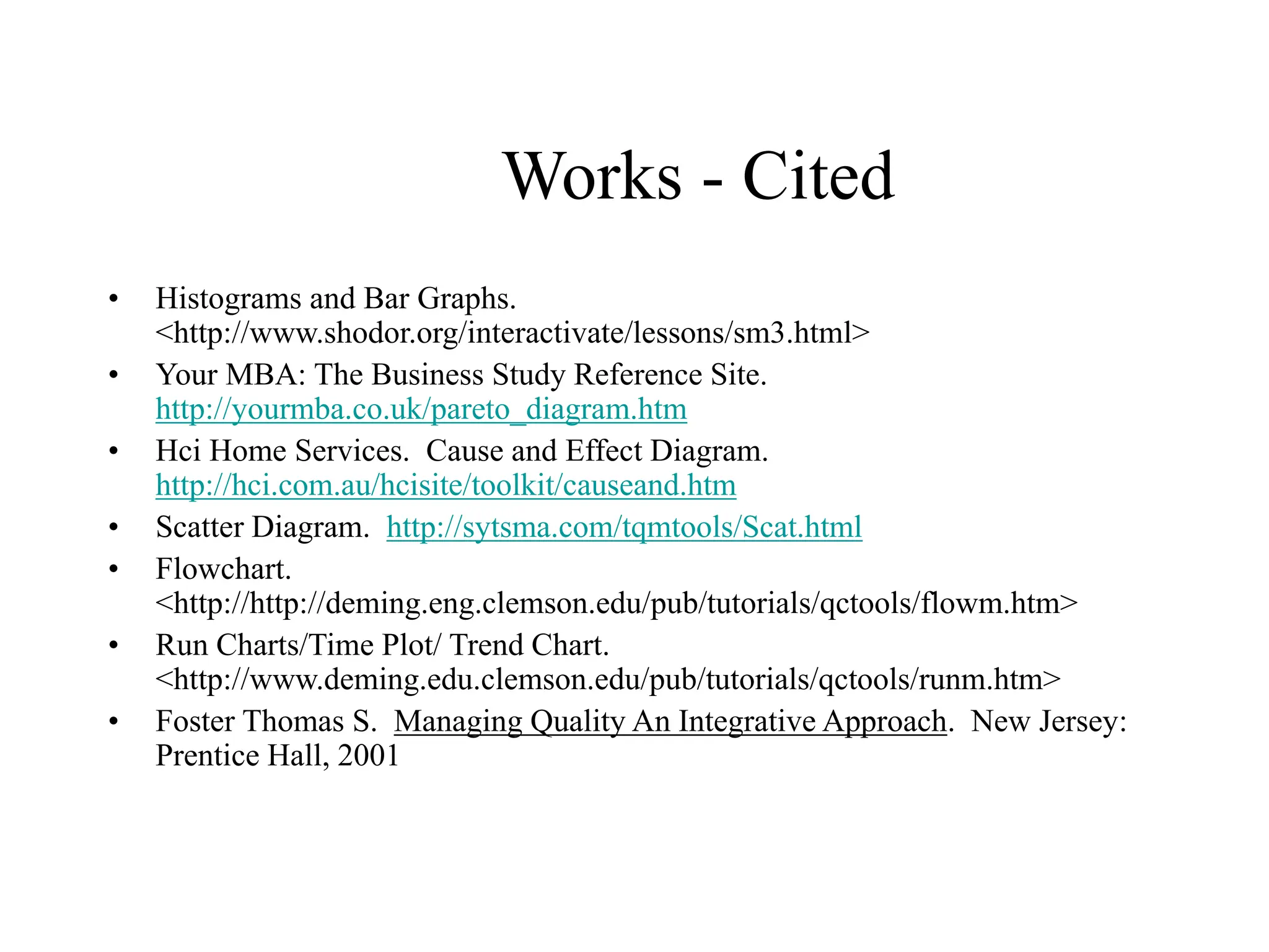 Works - Cited
• Histograms and Bar Graphs.
<http://www.shodor.org/interactivate/lessons/sm3.html>
• Your MBA: The Business Study Reference Site.
http://yourmba.co.uk/pareto_diagram.htm
• Hci Home Services. Cause and Effect Diagram.
http://hci.com.au/hcisite/toolkit/causeand.htm
• Scatter Diagram. http://sytsma.com/tqmtools/Scat.html
• Flowchart.
<http://http://deming.eng.clemson.edu/pub/tutorials/qctools/flowm.htm>
• Run Charts/Time Plot/ Trend Chart.
<http://www.deming.edu.clemson.edu/pub/tutorials/qctools/runm.htm>
• Foster Thomas S. Managing Quality An Integrative Approach. New Jersey:
Prentice Hall, 2001
 