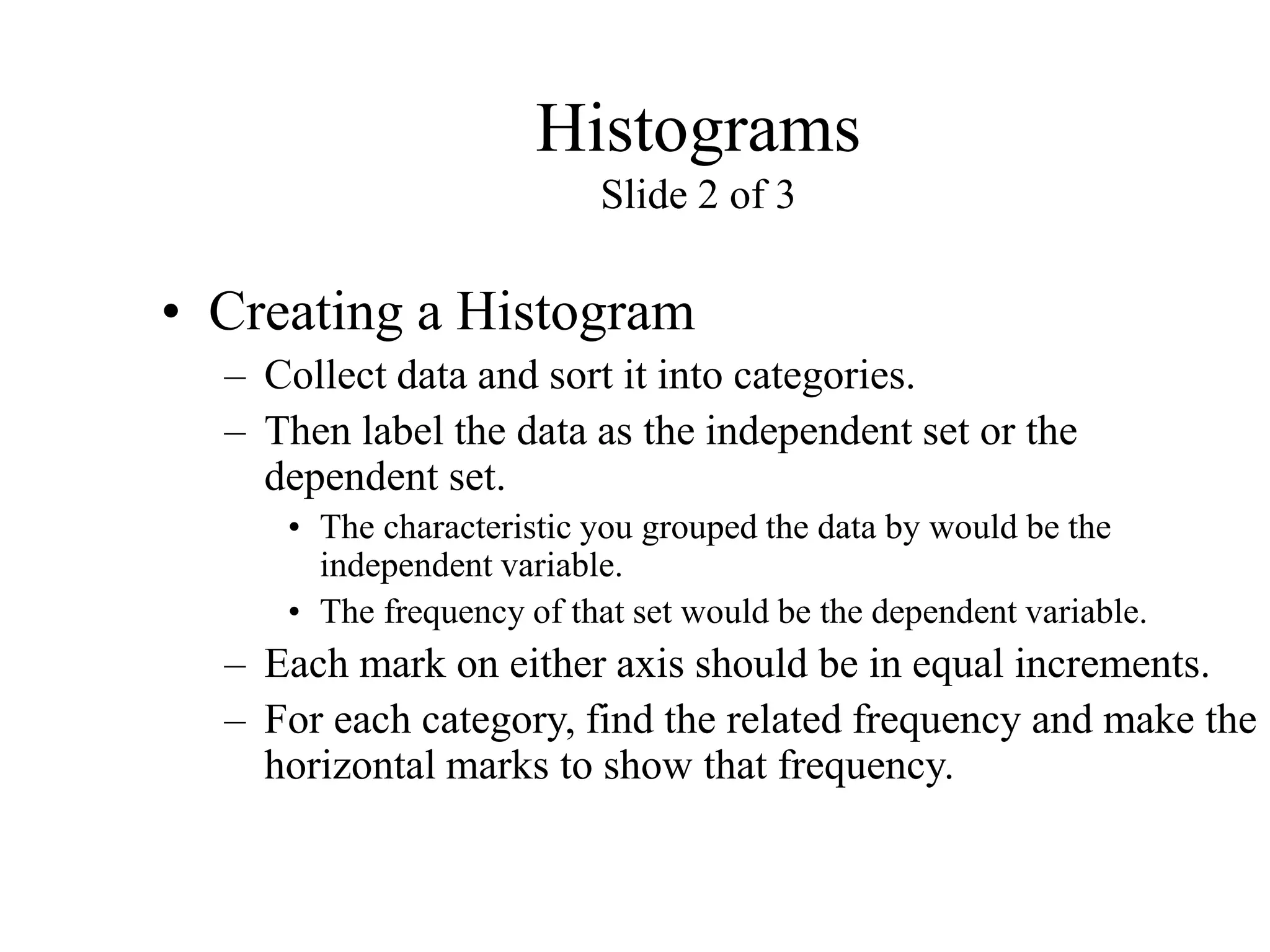 Histograms
Slide 2 of 3
• Creating a Histogram
– Collect data and sort it into categories.
– Then label the data as the independent set or the
dependent set.
• The characteristic you grouped the data by would be the
independent variable.
• The frequency of that set would be the dependent variable.
– Each mark on either axis should be in equal increments.
– For each category, find the related frequency and make the
horizontal marks to show that frequency.
 