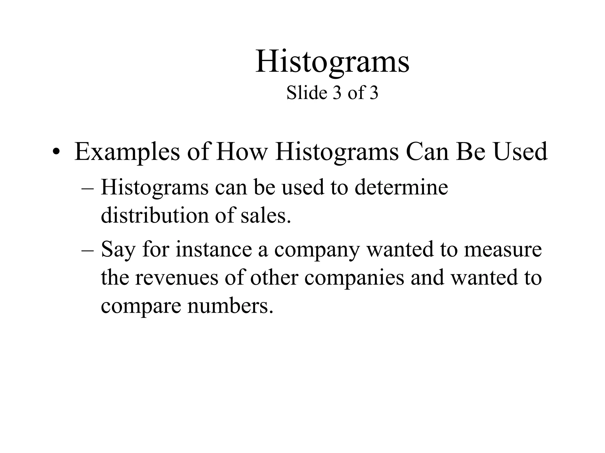 Histograms
Slide 3 of 3
• Examples of How Histograms Can Be Used
– Histograms can be used to determine
distribution of sales.
– Say for instance a company wanted to measure
the revenues of other companies and wanted to
compare numbers.
 