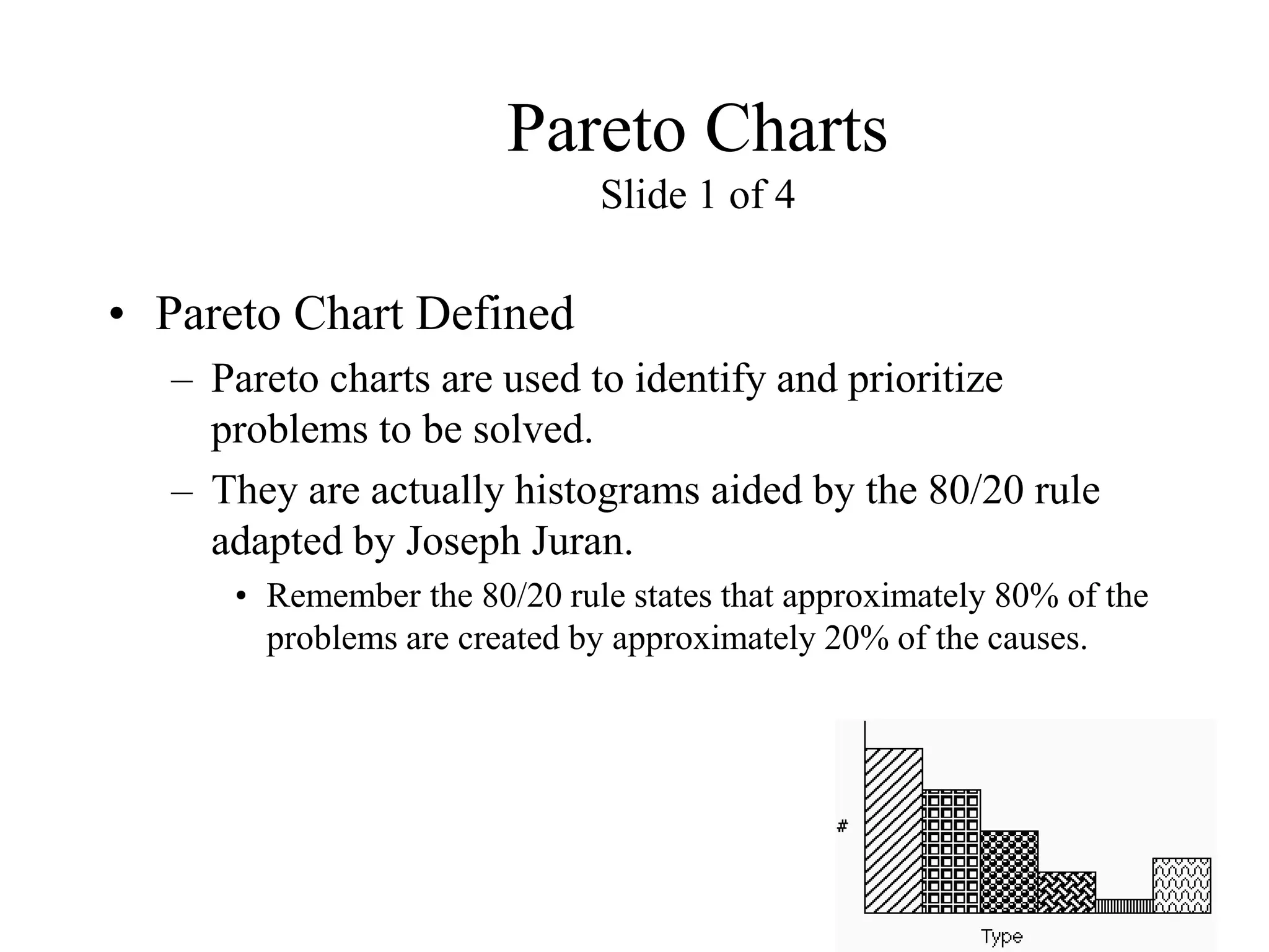 Pareto Charts
Slide 1 of 4
• Pareto Chart Defined
– Pareto charts are used to identify and prioritize
problems to be solved.
– They are actually histograms aided by the 80/20 rule
adapted by Joseph Juran.
• Remember the 80/20 rule states that approximately 80% of the
problems are created by approximately 20% of the causes.
 