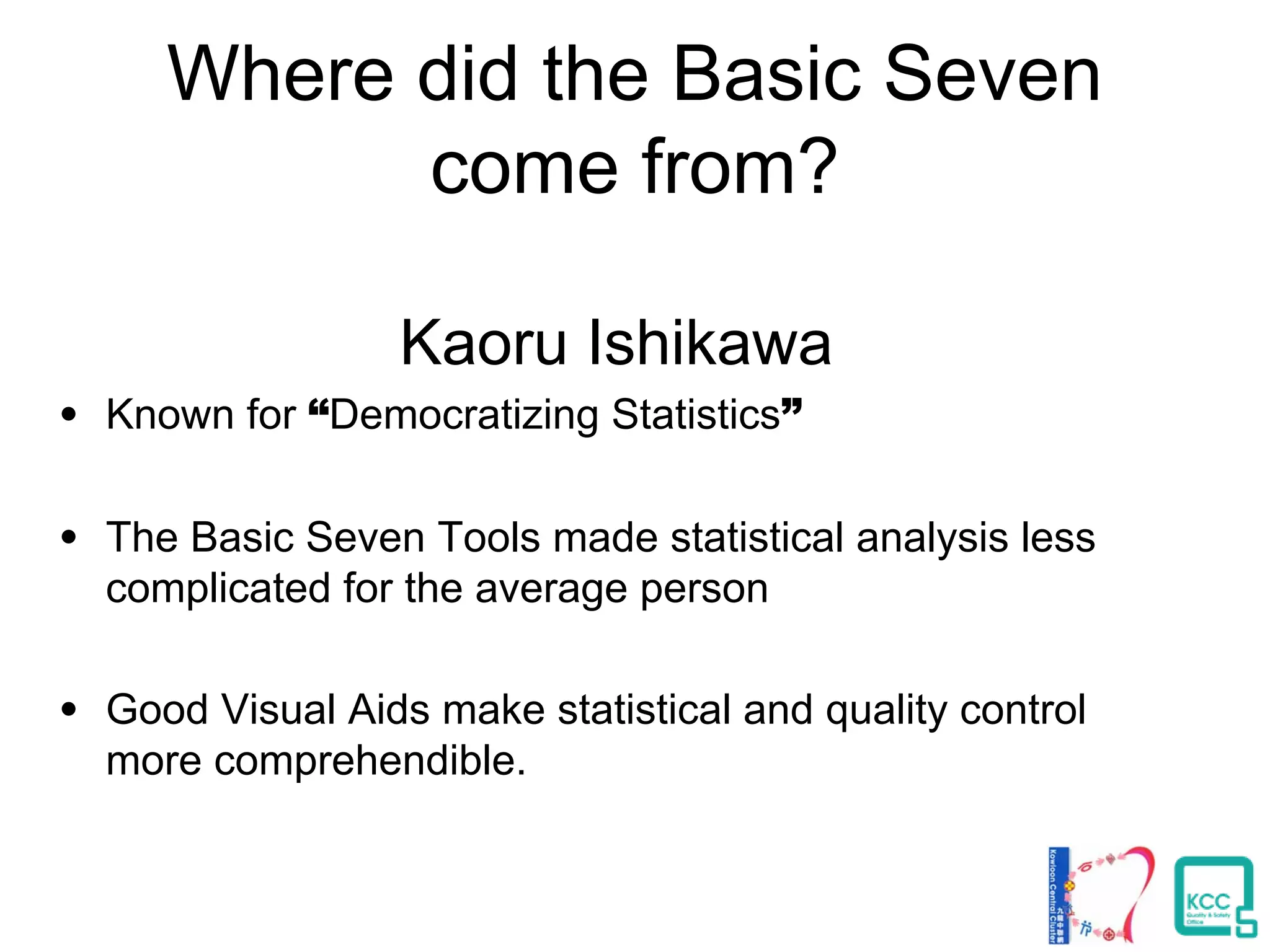 Where did the Basic Seven
come from?
Kaoru Ishikawa
• Known for “Democratizing Statistics”
• The Basic Seven Tools made statistical analysis less
complicated for the average person
• Good Visual Aids make statistical and quality control
more comprehendible.
 