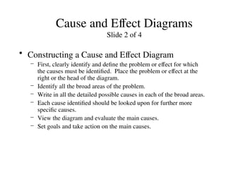 Cause and Effect Diagrams
Slide 2 of 4
• Constructing a Cause and Effect Diagram
– First, clearly identify and define the problem or effect for which
the causes must be identified. Place the problem or effect at the
right or the head of the diagram.
– Identify all the broad areas of the problem.
– Write in all the detailed possible causes in each of the broad areas.
– Each cause identified should be looked upon for further more
specific causes.
– View the diagram and evaluate the main causes.
– Set goals and take action on the main causes.
 