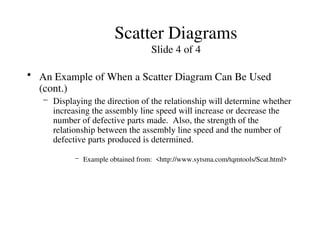 Scatter Diagrams
Slide 4 of 4
• An Example of When a Scatter Diagram Can Be Used
(cont.)
– Displaying the direction of the relationship will determine whether
increasing the assembly line speed will increase or decrease the
number of defective parts made. Also, the strength of the
relationship between the assembly line speed and the number of
defective parts produced is determined.
– Example obtained from: <http://www.sytsma.com/tqmtools/Scat.html>
 