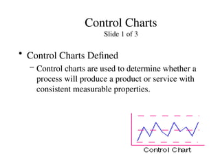 Control Charts
Slide 1 of 3
• Control Charts Defined
– Control charts are used to determine whether a
process will produce a product or service with
consistent measurable properties.
 
