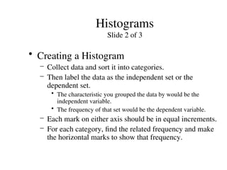 Histograms
Slide 2 of 3
• Creating a Histogram
– Collect data and sort it into categories.
– Then label the data as the independent set or the
dependent set.
• The characteristic you grouped the data by would be the
independent variable.
• The frequency of that set would be the dependent variable.
– Each mark on either axis should be in equal increments.
– For each category, find the related frequency and make
the horizontal marks to show that frequency.
 
