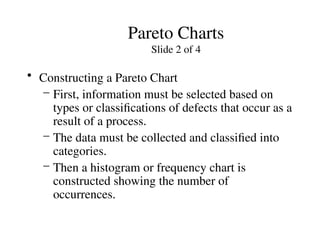 Pareto Charts
Slide 2 of 4
• Constructing a Pareto Chart
– First, information must be selected based on
types or classifications of defects that occur as a
result of a process.
– The data must be collected and classified into
categories.
– Then a histogram or frequency chart is
constructed showing the number of
occurrences.
 