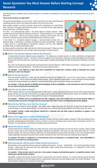 Seven Questions You Must Answer Before Starting Concept
Research
What Is The Business Objective Behind The Research?
A clearly-stated business objective gives perspective. This allows your research partner to really understand and appreciate
what’s motivating the research. Too often, business managers do not realize the importance of sharing background information.
Actually, this key information has a bearing on study design, including methodology, KPIs (Key Performance Indicators), and other
factors.
Also, don’t let the business objective get confused with the research objective. Both of these occurrences – failing to pass on the
objective and confusing objectives – can lead to inaccurate research results.
For example: Is the objective to gain share from competition? Or simply that a business needs to rationalize the current
offering in a cash cow category?
What Is The Key Decision?
Once the business objective is clear, the key decision should also be defined. This is one of the major factors in evaluating
research results. And it impacts the whole research design. Left to individual interpretation, a fuzzy concept of the key decision
could lead to tension between you and your research partner later, particularly when findings are presented.
For example: Is the key decision to identify which packaging, of three possibilities, is most convenient to store? Or to identify
the one which connotes price premium-ness?
Who Else Do You Want to Reach?
While research partners are primarily responsible for defining the study’s target group, they may not be fully incorporating other
groups. By this, we mean the niche or the not-so-obvious groups that still have an impact on the market. It is therefore vital that
you list any specific groups that can have significant impact on the business decision.
For example: Mothers who act as gatekeepers for kids’ categories, even if the mothers are not the key decision makers or
ultimate product consumers; teenagers who act as key influencers when it comes to buying new-generation gadgets.
What Format Will You Use to Test Your Concept?
A concept can be tested in various formats - text, audio, video, image, animation, etc. Since the concept format determines the
research design, it must be clearly defined. This will ensure your research partner has complete information about the study.
For example: Testing a simple word format concept for a relatively new raw idea; using an animation to explain a new
technology prototype.
What Is The Suggested or Preferred Methodology?
More often than not, research methodology is decided in tandem with the research agency. However, if the client believes that a
particular methodology will yield better results, or if there is a history of testing using a certain type of framework, mention it in
the brief. This will provide a sound basis for healthy technical discussions.
Which KPIs Will Be Tested?
The Key Performance Indicators (KPIs) you select will serve as the main parameters for the test of your concept. They’re called
key for a reason and as such should be thoroughly considered and defined. And make sure you know where they fit in to the
business context. This will ensure that the right areas are being tracked and measured in the study. In turn, you’ll be given better
insight regarding the prospective performance of your concept and how it will react with your stated business objective.
For example: The value of ‘uniqueness’ in a line-extension versus its importance in a brand-new idea. How ‘believability’ is
central to a new claim in an existing product.
What Benchmarks Will Be Used To Make Go/No-Go Decisions?
Benchmarks are the yardsticks that you will use to define performance. As such – and like KPIs – it’s crucial to give them careful
thought. Allow room for discussion with key stakeholders. While setting these benchmarks, it is important to refer to the
decision context of the study.
For example: Using previous launch scores for a new product category; benchmarking against a competitive product when
replacing an existing product category.
Essentially, a good brief should combine business requirements and research specifics. It’s critical that the tactical research
specifics are tailored to fit into the larger business requirements. Otherwise, you risk trying to make ‘the hand fit the glove’ – and
obfuscating the insights you’ve worked so hard to gain.
1
2
3
4
5
6
7
Once dismissed as a simplistic study, concept research is a tool that’s as powerful as it is necessary. But it only works when you do your
homework.
“Give me the freedom of a tight brief!”
This quote by David Ogilvy is as true as ever. And it’s pertinent, not just in advertising and
marketing verticals, but for any industry that takes its first cue from a brief.
Most people involved in primary research swear by the importance of a well-written
brief. But what is this tight, well-written document? It’s one that asks the right questions
and provides clear, actionable answers.
This idea – of a well-prepared outline – can easily apply to concept research. Often,
concept research fails to get the attention it deserves. If done properly, it’s an important
tool for any business. And as your business grows, innovates, and ventures into new
territories, effective concept research and testing becomes critical to success.
In the hands of a competent product manager, a well-conducted concept test is a
powerful thing. It allows them to develop and weigh new ideas and offerings. Substitute
a vague brief for a well-thought-out foundation, however, and the most diligently-
executed study is rendered practically useless.
So, what questions should your tight, well-written brief ask and answer? Below, we have
identified seven questions you must consider when preparing for concept research.
 