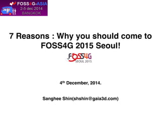 7 Reasons : Why you should come to 
FOSS4G 2015 Seoul! 
4th December, 2014. 
Sanghee Shin(shshin@gaia3d.com) 
 