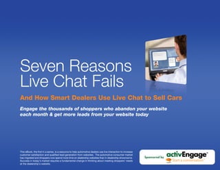 Seven Reasons
Live Chat Fails
And How Smart Dealers Use Live Chat to Sell Cars
Engage the thousands of shoppers who abandon your website
each month & get more leads from your website today




This eBook, the first in a series, is a resource to help automotive dealers use live interaction to increase
customer satisfaction and qualified lead generation from websites. The automotive consumer market
has migrated and shoppers now spend more time on dealership websites than in dealership showrooms.             Sponsored by
Success in today's market requires a fundamental change in thinking about meeting shoppers' needs
at the dealership’s website.
 