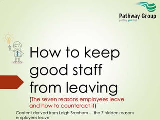 How to keep
good staff
from leaving
(The seven reasons employees leave
and how to counteract it)
Content derived from Leigh Branham – ‘the 7 hidden reasons
employees leave’

 