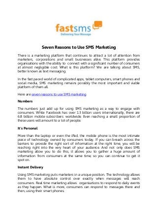 Seven Reasons to Use SMS Marketing
There is a marketing platform that continues to attract a lot of attention from
marketers, corporations and small businesses alike. This platform provides
organisations with the ability to connect with a significant number of consumers
at almost negligible cost. What is this platform? We are talking about SMS,
better known as text messaging.
In the fast paced world of complicated apps, tablet computers, smart phones and
social media, SMS marketing remains possibly the most important and viable
platform of them all.
Here are seven reasons to use SMS marketing
Numbers
The numbers just add up for using SMS marketing as a way to engage with
consumers. While Facebook has over 1.3 billion users internationally, there are
6.8 billion mobile subscribers worldwide. Even reaching a small proportion of
these users will amount to a lot of people.
It’s Personal
More than the laptop or even the iPad, the mobile phone is the most intimate
piece of technology owned by consumers today. If you can breach across the
barriers to provide the right sort of information at the right time, you will be
reaching right into the very heart of your audience. And not only does SMS
marketing allow you to do this, it allows you to gather a huge amount of
information from consumers at the same time, so you can continue to get it
spot on.
Instant Delivery
Using SMS marketing puts marketers in a unique position. The technology allows
them to have absolute control over exactly when messages will reach
consumers. Real time marketing allows organisations to respond to daily events
as they happen. What is more, consumers can respond to messages there and
then, using their smart phones.
 