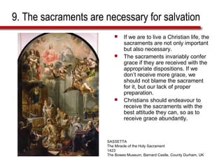 9. The sacraments are necessary for salvation
 If we are to live a Christian life, the
sacraments are not only important
but also necessary.
 The sacraments invariably confer
grace if they are received with the
appropriate dispositions. If we
don’t receive more grace, we
should not blame the sacrament
for it, but our lack of proper
preparation.
 Christians should endeavour to
receive the sacraments with the
best attitude they can, so as to
receive grace abundantly.
SASSETTA
The Miracle of the Holy Sacrament
1423
The Bowes Museum, Barnard Castle, County Durham, UK
 