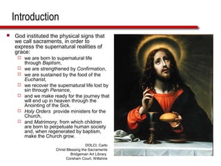Introduction
 God instituted the physical signs that
we call sacraments, in order to
express the supernatural realities of
grace:
 we are born to supernatural life
through Baptism,
 we are strengthened by Confirmation,
 we are sustained by the food of the
Eucharist,
 we recover the supernatural life lost by
sin through Penance,
 and we make ready for the journey that
will end up in heaven through the
Anointing of the Sick.
 Holy Orders provide ministers for the
Church,
 and Matrimony, from which children
are born to perpetuate human society
and, when regenerated by baptism,
make the Church grow.
DOLCI, Carlo
Christ Blessing the Sacraments
Bridgeman Art Library
Corsham Court, Wiltshire
 