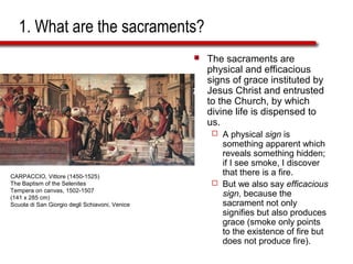 1. What are the sacraments?
 The sacraments are
physical and efficacious
signs of grace instituted by
Jesus Christ and entrusted
to the Church, by which
divine life is dispensed to
us.
 A physical sign is
something apparent which
reveals something hidden;
if I see smoke, I discover
that there is a fire.
 But we also say efficacious
sign, because the
sacrament not only
signifies but also produces
grace (smoke only points
to the existence of fire but
does not produce fire).
CARPACCIO, Vittore (1450-1525)
The Baptism of the Selenites
Tempera on canvas, 1502-1507
(141 x 285 cm)
Scuola di San Giorgio degli Schiavoni, Venice
 