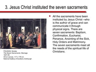 3. Jesus Christ instituted the seven sacraments
 All the sacraments have been
instituted by Jesus Christ –who
is the author of grace and can
communicate it through
physical signs. There are
seven sacraments: Baptism,
Confirmation, Eucharist,
Penance, Anointing of the Sick,
Holy Orders and Matrimony.
The seven sacraments meet all
the needs of the spiritual life of
Christians.POUSSIN, Nicolas
The Seven Sacraments: Marriage
1647-48
Oil on canvas, 117 x 178 cm
National Gallery of Scotland, Edinburgh
 