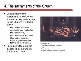 4. The sacraments of the Church
 Christ entrusted the
sacraments to His Church
and we can say that they are
“of the Church” in a double
sense:
 the Church makes or
administers or celebrates
the sacraments,
 the sacraments make the
Church (for example,
baptism generates new
faithful for the Church).
 Sacraments therefore are
dispensed by the Church
and for the Church.
POUSSIN, Nicolas
The Seven Sacraments: Eucharist
1647
Oil on canvas
National Gallery of Scotland, Edinburgh
 