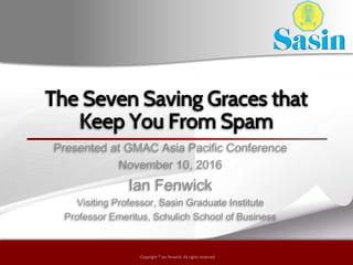Copyright © by ian fenwick. All rights reserved
Copyright © ian fenwick. All rights reserved
The Seven Saving Graces that
Keep You From Spam
Presented at GMAC Asia Pacific Conference
November 10, 2016
Ian Fenwick
Visiting Professor, Sasin Graduate Institute
Professor Emeritus, Schulich School of Business
 