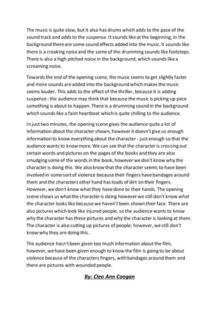 The music is quite slow, but it also has drums which adds to the pace of the
sound track and adds to the suspense. Itsounds likeat the beginning, in the
background thereare some sound effects added into the music. it sounds like
there is a creaking noiseand the someof the drumming sounds likefootsteps.
There is also a high pitched noise in the background, which sounds likea
screaming noise.
Towards the end of the opening scene, the music seems to get slightly faster
and more sounds areadded into the background which makes the music
seems louder. This adds to the effect of the thriller, because it is adding
suspense- the audience may think that because the music is picking up pace
something is about to happen. There is a drumming sound in the background
which sounds like a faint heartbeat which is quite chilling to the audience.
In justtwo minutes, the opening scene gives the audience quite a lot of
information about the character shown, however it doesn'tgive us enough
information to know everything about the character - justenough so that the
audience wants to know more. We can see that the character is crossing out
certain words and pictures on the pages of the books and they are also
smudging someof the words in the book, however wedon't know why the
character is doing this. We also know that the character seems to have been
involved in somesortof violence becausetheir fingers havebandages around
them and the characters other hand has loads of dirt on their fingers.
However, wedon't know whatthey havedone to their hands. The opening
scene shows us whatthe character is doing however we still don't know what
the character looks like because we haven’tbeen shown their face. There are
also pictures which look like injured people, so the audience wants to know
why the character has these pictures and why the character is looking at them.
The character is also cutting up pictures of people; however, westill don't
know why they are doing this.
The audience hasn'tbeen given too much information about the film,
however, wehave been given enough to know the film is going to be about
violence because of the characters fingers, with bandages around them and
there are pictures with wounded people.
By: Cleo Ann Coogan
 