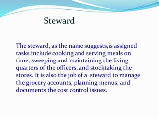 Steward
The steward, as the name suggests,is assigned
tasks include cooking and serving meals on
time, sweeping and maintaining the living
quarters of the officers, and stocktaking the
stores. It is also the job of a steward to manage
the grocery accounts, planning menus, and
documents the cost control issues.
 