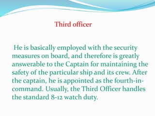 Third officer
He is basically employed with the security
measures on board, and therefore is greatly
answerable to the Captain for maintaining the
safety of the particular ship and its crew. After
the captain, he is appointed as the fourth-in-
command. Usually, the Third Officer handles
the standard 8-12 watch duty.
 