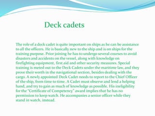 Deck cadets
The role of a deck cadet is quite important on ships as he can be assistance
to all the officers. He is basically new to the ship and is on ships for the
training purpose. Prior joining he has to undergo several courses to avoid
disasters and accidents on the vessel, along with knowledge on
firefighting equipment, first aid and other security measures. Special
training is meted out to the Deck Cadets under the maritime law, and they
prove their worth in the navigational section, besides dealing with the
cargo. A newly appointed Deck Cadet needs to report to the Chief Officer
of the ship, from time to time. A Cadet must observe and lend a helping
hand, and try to gain as much of knowledge as possible. His ineligibility
for the “Certificate of Competency” award implies that he has no
permission to keep watch. He accompanies a senior officer while they
stand in watch, instead.
 