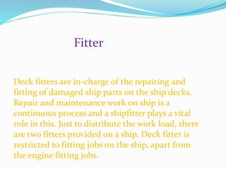 Fitter
Deck fitters are in-charge of the repairing and
fitting of damaged ship parts on the ship decks.
Repair and maintenance work on ship is a
continuous process and a shipfitter plays a vital
role in this. Just to distribute the work load, there
are two fitters provided on a ship. Deck fitter is
restricted to fitting jobs on the ship, apart from
the engine fitting jobs.
 
