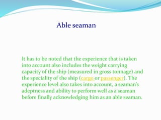 Able seaman
It has to be noted that the experience that is taken
into account also includes the weight carrying
capacity of the ship (measured in gross tonnage) and
the speciality of the ship (cargo or passenger). The
experience level also takes into account, a seaman’s
adeptness and ability to perform well as a seaman
before finally acknowledging him as an able seaman.
 