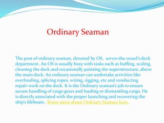 Ordinary Seaman
The post of ordinary seaman, denoted by OS, serves the vessel’s deck
department. An OS is usually busy with tasks such as buffing, scaling,
cleaning the deck and occasionally painting the superstructure, above
the main deck. An ordinary seaman can undertake activities like
overhauling, splicing ropes, wiring, rigging, etc and conducting
repair-work on the deck. It is the Ordinary seaman’s job to ensure
secure handling of cargo gears and loading or dismantling cargo. He
is directly associated with the proper launching and recovering the
ship’s lifeboats. Know more about Ordinary Seaman here.
 
