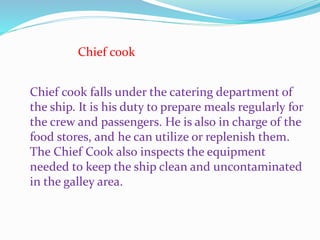 Chief cook
Chief cook falls under the catering department of
the ship. It is his duty to prepare meals regularly for
the crew and passengers. He is also in charge of the
food stores, and he can utilize or replenish them.
The Chief Cook also inspects the equipment
needed to keep the ship clean and uncontaminated
in the galley area.
 