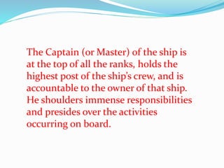 The Captain (or Master) of the ship is
at the top of all the ranks, holds the
highest post of the ship’s crew, and is
accountable to the owner of that ship.
He shoulders immense responsibilities
and presides over the activities
occurring on board.
 