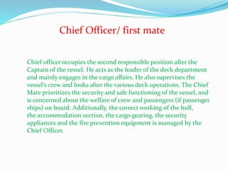 Chief Officer/ first mate
Chief officer occupies the second responsible position after the
Captain of the vessel. He acts as the leader of the deck department
and mainly engages in the cargo affairs. He also supervises the
vessel’s crew and looks after the various deck operations. The Chief
Mate prioritizes the security and safe functioning of the vessel, and
is concerned about the welfare of crew and passengers (if passenger
ships) on board. Additionally, the correct working of the hull,
the accommodation section, the cargo gearing, the security
appliances and the fire prevention equipment is managed by the
Chief Officer.
 