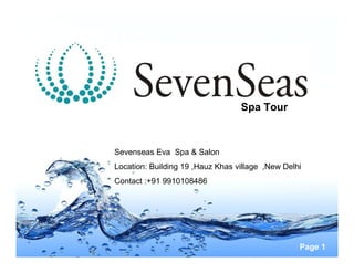 Spa Tour



Sevenseas Eva Spa & Salon
Location: Building 19 ,Hauz Khas village ,New Delhi
Contact :+91 9910108486




                                                  Page 1
 