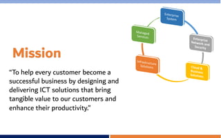 Mission
“To help every customer become a
successful business by designing and
delivering ICT solutions that bring
tangible value to our customers and
enhance their productivity.”
 