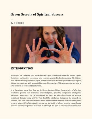  
Seven Secrets of Spiritual Success 
___ 
By C V SINGH 
 
INTRODUCTION 
 
Before you are conceived, you plunk down with your otherworldly aides (for around 2 years
                             
Earth time) and together you choose what exercises you need to dominate during this lifetime,
                             
what adverse karma you need to adjust, and what character attributes you will have during this
                               
lifetime to assist you with accomplishing your life exercises. This structures the premise of
                           
what is known as your Soul Life Blueprint. 
It is throughout many lives that you decide to dominate higher characteristics of affection,
                           
absolution, genuine love, resistance, acknowledgment, sympathy, compassion, intelligence,
               
and many, some more. For the duration of our lives, we bring about karma (or negative
                               
obligation) through wrong activity. This should be reimbursed throughout the span of our
                         
lifetimes, and each exercise dominated before we can liberate ourselves from the Earth plane,
                           
never to return. 80% of the negative energy you feel inside is leftover negative energy from a
                                 
previous existence or previous existence. It is through the cycle of resurrection or rebirth that
                             
 
 