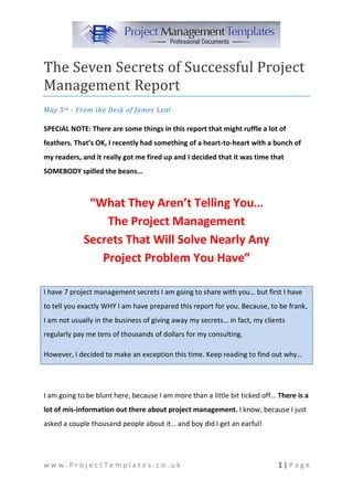 The Seven Secrets of Successful Project
Management Report
May 5 th - From the Desk of James Leal

SPECIAL NOTE: There are some things in this report that might ruffle a lot of
feathers. That’s OK, I recently had something of a heart-to-heart with a bunch of
my readers, and it really got me fired up and I decided that it was time that
SOMEBODY spilled the beans…



              “What They Aren’t Telling You…
                 The Project Management
             Secrets That Will Solve Nearly Any
                Project Problem You Have”

I have 7 project management secrets I am going to share with you… but first I have
to tell you exactly WHY I am have prepared this report for you. Because, to be frank,
I am not usually in the business of giving away my secrets… in fact, my clients
regularly pay me tens of thousands of dollars for my consulting.

However, I decided to make an exception this time. Keep reading to find out why…




I am going to be blunt here, because I am more than a little bit ticked off… There is a
lot of mis-information out there about project management. I know, because I just
asked a couple thousand people about it… and boy did I get an earful!




www.ProjectTemplates.co.uk                                                   1|Page
 