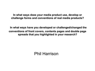 In what ways does your media product use, develop or challenge forms and conventions of real media products?   In what ways have you developed or challenged/changed the conventions of front covers, contents pages and double page spreads that you highlighted in your research? Phil Harrison 