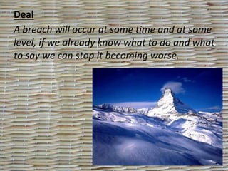 Deal
A breach will occur at some time and at some
level, if we already know what to do and what
to say we can stop it becoming worse.
 