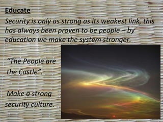 Educate
Security is only as strong as its weakest link, this
has always been proven to be people – by
education we make the system stronger.
“The People are
the Castle”.
Make a strong
security culture.
 