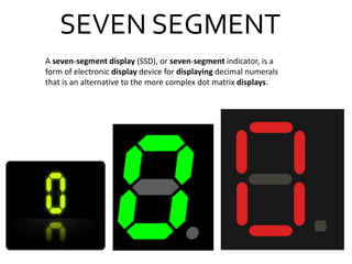 SEVEN SEGMENT
A seven-segment display (SSD), or seven-segment indicator, is a
form of electronic display device for displaying decimal numerals
that is an alternative to the more complex dot matrix displays.
 