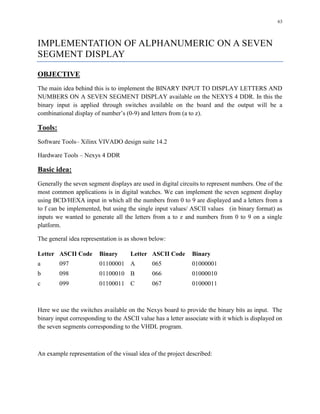 63
IMPLEMENTATION OF ALPHANUMERIC ON A SEVEN
SEGMENT DISPLAY
OBJECTIVE
The main idea behind this is to implement the BINARY INPUT TO DISPLAY LETTERS AND
NUMBERS ON A SEVEN SEGMENT DISPLAY available on the NEXYS 4 DDR. In this the
binary input is applied through switches available on the board and the output will be a
combinational display of number’s (0-9) and letters from (a to z).
Tools:
Software Tools– Xilinx VIVADO design suite 14.2
Hardware Tools – Nexys 4 DDR
Basic idea:
Generally the seven segment displays are used in digital circuits to represent numbers. One of the
most common applications is in digital watches. We can implement the seven segment display
using BCD/HEXA input in which all the numbers from 0 to 9 are displayed and a letters from a
to f can be implemented, but using the single input values/ ASCII values (in binary format) as
inputs we wanted to generate all the letters from a to z and numbers from 0 to 9 on a single
platform.
The general idea representation is as shown below:
Letter ASCII Code Binary Letter ASCII Code Binary
a 097 01100001 A 065 01000001
b 098 01100010 B 066 01000010
c 099 01100011 C 067 01000011
Here we use the switches available on the Nexys board to provide the binary bits as input. The
binary input corresponding to the ASCII value has a letter associate with it which is displayed on
the seven segments corresponding to the VHDL program.
An example representation of the visual idea of the project described:
 