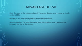 ADVANTAGE OF SSD
Cost: The cost of the entire module of 7 segment display is very cheap as it only
contains LEDs.
Efficiency: LED displays in general are extremely efficient.
Heat dissipation: The heat dissipated from this displays is very less and that
increases the life of the devices.
 