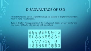 DISADVANTAGE OF SSD
limited characters: Seven-segment displays are capable to display only numbers
from 0-9 and few alphabets.
Type of display: The appearance of the two types of display are very similar and
that causes difficulty interfacing it with controllers
 